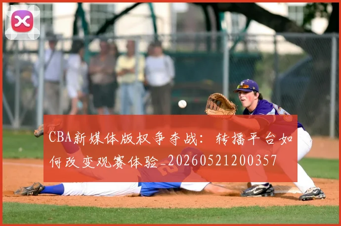 CBA新媒体版权争夺战：转播平台如何改变观赛体验_20260521200357