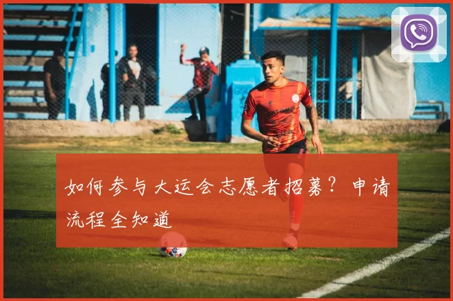 如何参与大运会志愿者招募？申请流程全知道