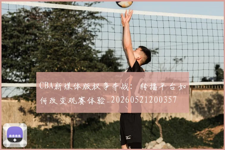 CBA新媒体版权争夺战:转播平台如何改变观赛体验_20260521200357