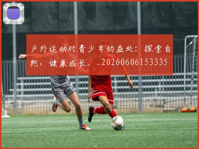 户外运动对青少年的益处：探索自然，健康成长。_20260606153335