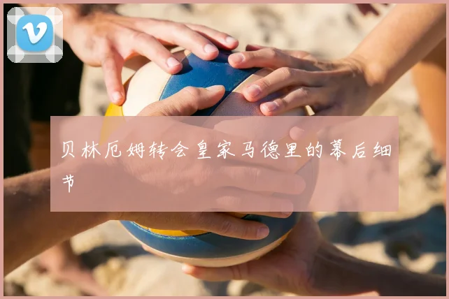 贝林厄姆转会皇家马德里的幕后细节