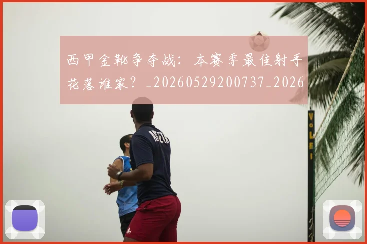 西甲金靴争夺战:本赛季最佳射手花落谁家?_20260529200737_20260703181938