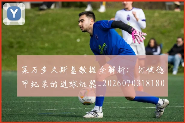 莱万多夫斯基数据全解析：打破德甲纪录的进球机器_20260703181804