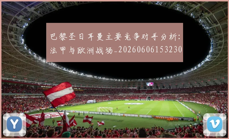 巴黎圣日耳曼主要竞争对手分析：法甲与欧洲战场_20260606153230